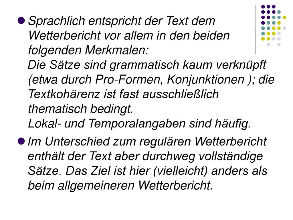 Sprachlich entspricht der Text dem Wetterbericht vor allem in den beiden folgenden Merkmalen: Die Sätze sind grammatisch kaum verknüpft (etwa durch Pro-Formen, Konjunktionen ); die Textkohärenz ist fast ausschließlich thematisch bedingt. Lokal- und Temporalangaben sind häufig.