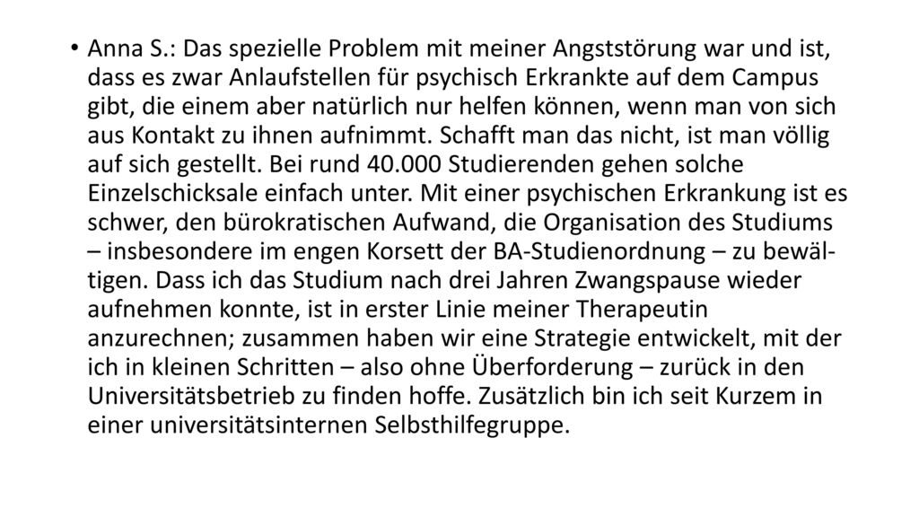 Anna S.: Das spezielle Problem mit meiner Angststörung war und ist, dass es zwar Anlaufstellen für psychisch Erkrankte auf dem Campus gibt, die einem aber natürlich nur helfen können, wenn man von sich aus Kontakt zu ihnen aufnimmt.