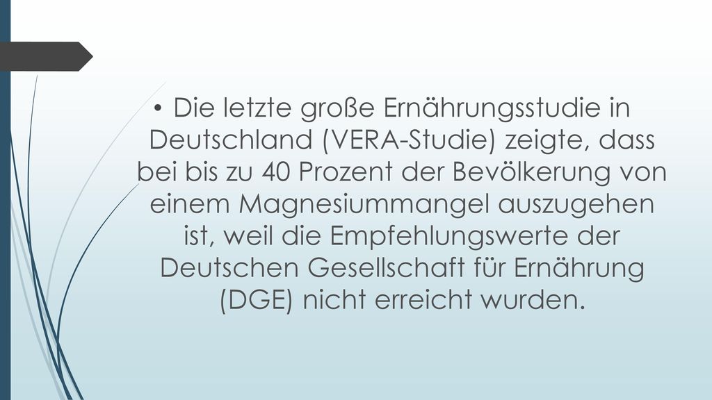 Die letzte große Ernährungsstudie in Deutschland (VERA-Studie) zeigte, dass bei bis zu 40 Prozent der Bevölkerung von einem Magnesiummangel auszugehen ist, weil die Empfehlungswerte der Deutschen Gesellschaft für Ernährung (DGE) nicht erreicht wurden.