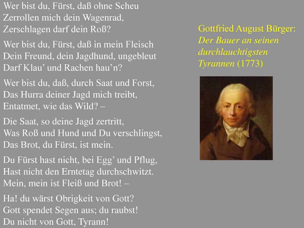 Wer bist du, Fürst, daß ohne Scheu Zerrollen mich dein Wagenrad, Zerschlagen darf dein Roß Wer bist du, Fürst, daß in mein Fleisch Dein Freund, dein Jagdhund, ungebleut Darf Klau’ und Rachen hau’n Wer bist du, daß, durch Saat und Forst, Das Hurra deiner Jagd mich treibt, Entatmet, wie das Wild – Die Saat, so deine Jagd zertritt, Was Roß und Hund und Du verschlingst, Das Brot, du Fürst, ist mein. Du Fürst hast nicht, bei Egg’ und Pflug, Hast nicht den Erntetag durchschwitzt. Mein, mein ist Fleiß und Brot! – Ha! du wärst Obrigkeit von Gott Gott spendet Segen aus; du raubst! Du nicht von Gott, Tyrann!