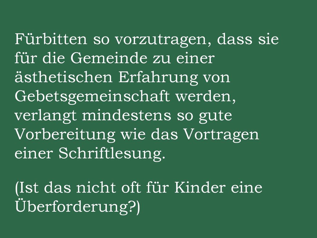Fürbitten so vorzutragen, dass sie für die Gemeinde zu einer ästhetischen Erfahrung von Gebetsgemeinschaft werden, verlangt mindestens so gute Vorbereitung wie das Vortragen einer Schriftlesung.