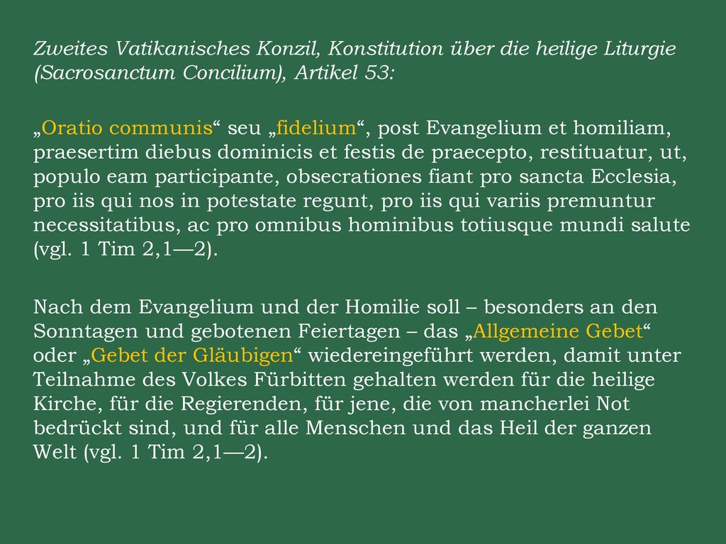 Zweites Vatikanisches Konzil, Konstitution über die heilige Liturgie (Sacrosanctum Concilium), Artikel 53: „Oratio communis seu „fidelium , post Evangelium et homiliam, praesertim diebus dominicis et festis de praecepto, restituatur, ut, populo eam participante, obsecrationes fiant pro sancta Ecclesia, pro iis qui nos in potestate regunt, pro iis qui variis premuntur necessitatibus, ac pro omnibus hominibus totiusque mundi salute (vgl.