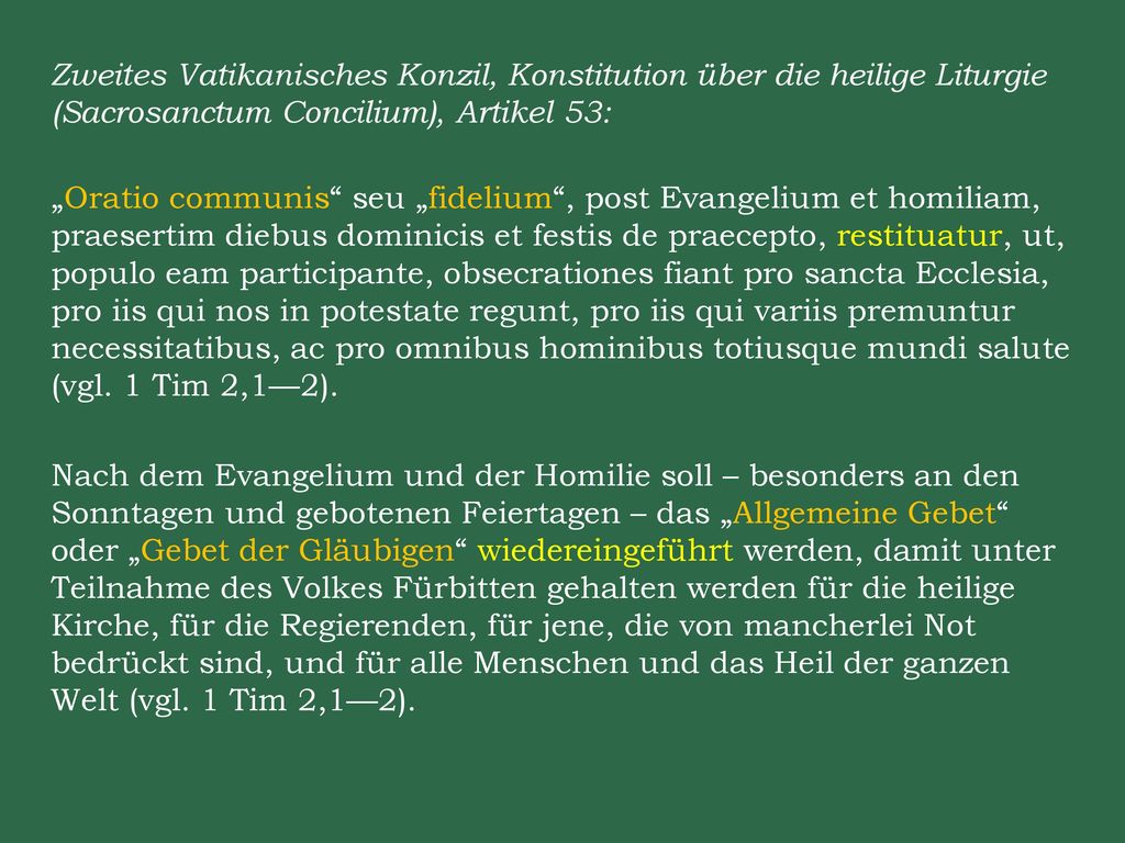 Zweites Vatikanisches Konzil, Konstitution über die heilige Liturgie (Sacrosanctum Concilium), Artikel 53: „Oratio communis seu „fidelium , post Evangelium et homiliam, praesertim diebus dominicis et festis de praecepto, restituatur, ut, populo eam participante, obsecrationes fiant pro sancta Ecclesia, pro iis qui nos in potestate regunt, pro iis qui variis premuntur necessitatibus, ac pro omnibus hominibus totiusque mundi salute (vgl.