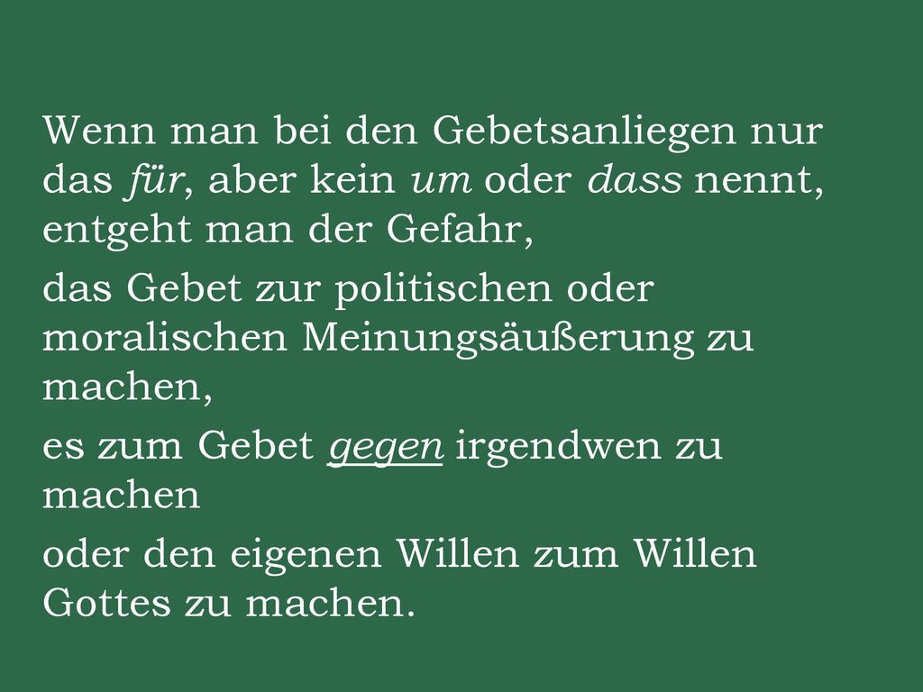 Wenn man bei den Gebetsanliegen nur das für, aber kein um oder dass nennt, entgeht man der Gefahr, das Gebet zur politischen oder moralischen Meinungsäußerung zu machen, es zum Gebet gegen irgendwen zu machen oder den eigenen Willen zum Willen Gottes zu machen.