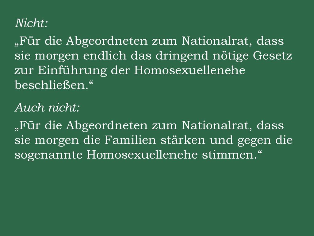 Nicht: „Für die Abgeordneten zum Nationalrat, dass sie morgen endlich das dringend nötige Gesetz zur Einführung der Homosexuellenehe beschließen. Auch nicht: „Für die Abgeordneten zum Nationalrat, dass sie morgen die Familien stärken und gegen die sogenannte Homosexuellenehe stimmen.