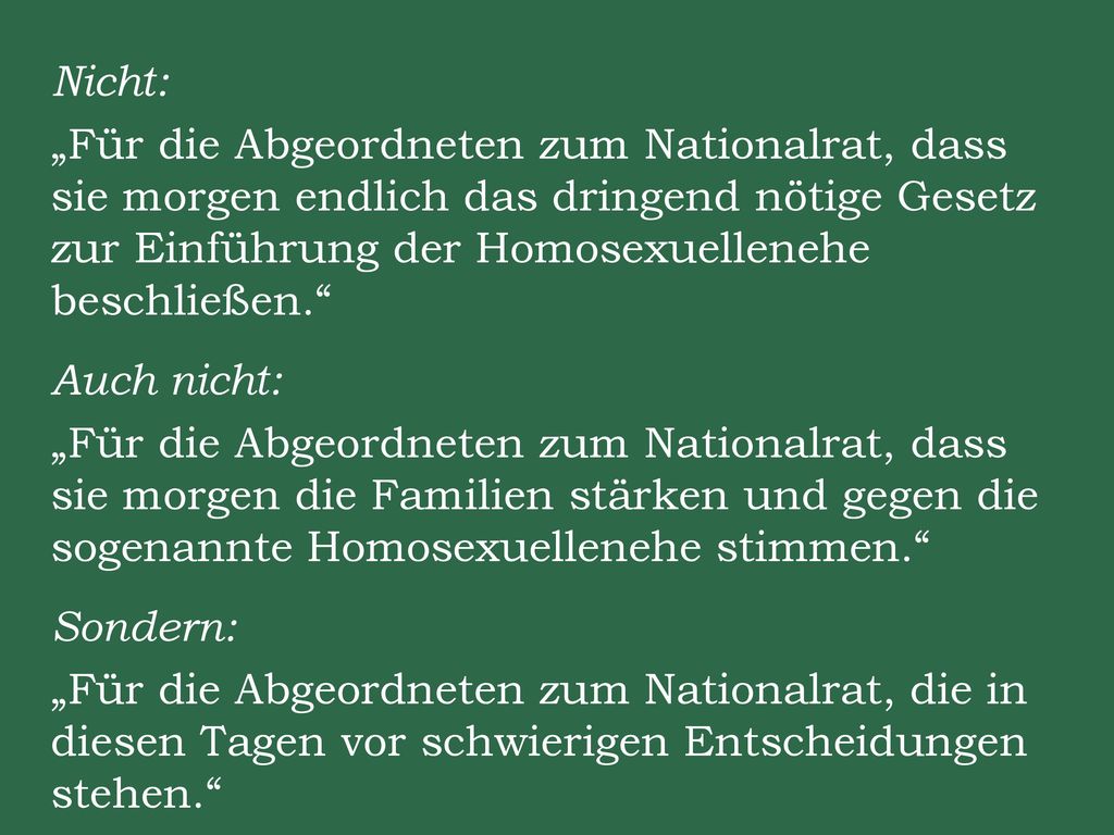 Nicht: „Für die Abgeordneten zum Nationalrat, dass sie morgen endlich das dringend nötige Gesetz zur Einführung der Homosexuellenehe beschließen. Auch nicht: „Für die Abgeordneten zum Nationalrat, dass sie morgen die Familien stärken und gegen die sogenannte Homosexuellenehe stimmen. Sondern: „Für die Abgeordneten zum Nationalrat, die in diesen Tagen vor schwierigen Entscheidungen stehen.