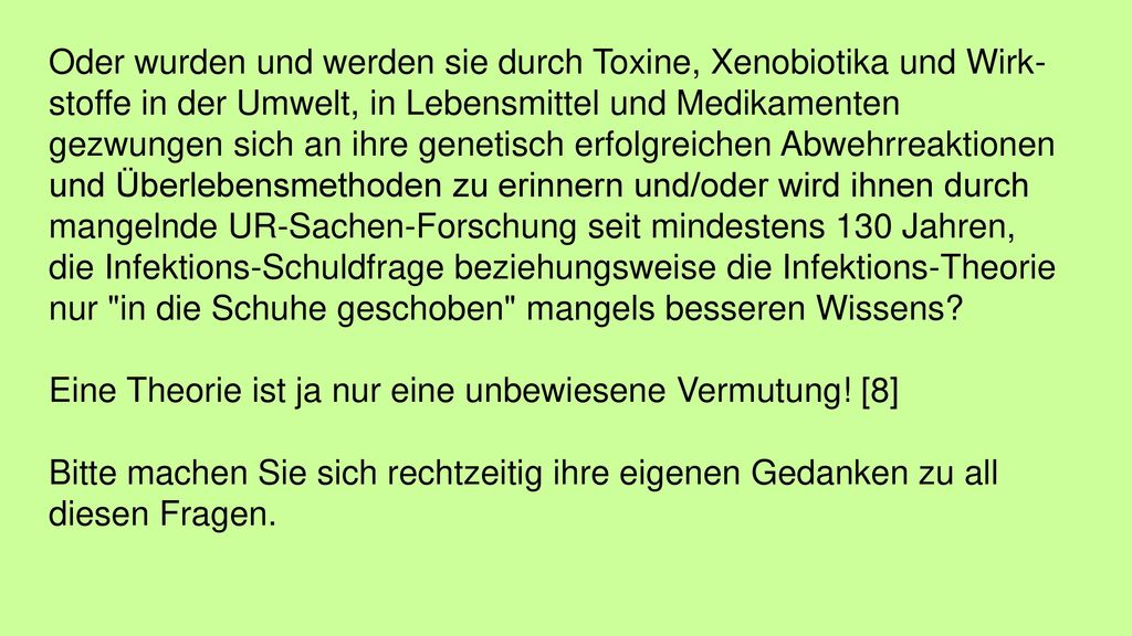 Oder wurden und werden sie durch Toxine, Xenobiotika und Wirk­s‍toffe in der Umwelt, in Lebensmittel und Medikamenten gezwungen sich an ihre genetisch erfolgreichen Abwehrreaktionen und Überlebensmethoden zu erinnern und/oder wird ihnen durch mangelnde UR-Sachen-Forschung seit minde­s‍tens 130 Jahren, die Infektions-Schuldfrage beziehungsweise die Infektions-Theorie nur in die Schuhe geschoben mangels besseren Wissens