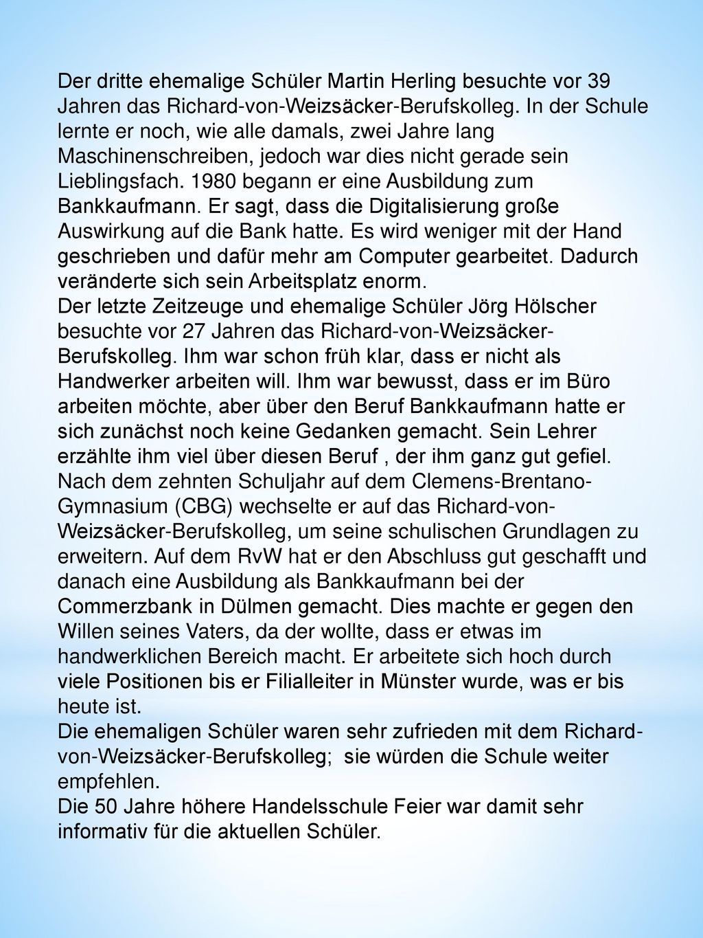 Der dritte ehemalige Schüler Martin Herling besuchte vor 39 Jahren das Richard-von-Weizsäcker-Berufskolleg. In der Schule lernte er noch, wie alle damals, zwei Jahre lang Maschinenschreiben, jedoch war dies nicht gerade sein Lieblingsfach begann er eine Ausbildung zum Bankkaufmann. Er sagt, dass die Digitalisierung große Auswirkung auf die Bank hatte. Es wird weniger mit der Hand geschrieben und dafür mehr am Computer gearbeitet. Dadurch veränderte sich sein Arbeitsplatz enorm.