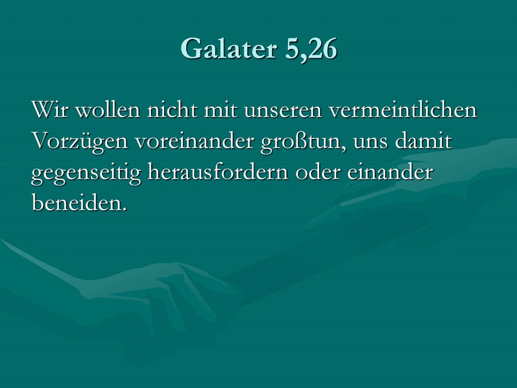 Galater 5,26 Wir wollen nicht mit unseren vermeintlichen Vorzügen voreinander großtun, uns damit gegenseitig herausfordern oder einander beneiden.