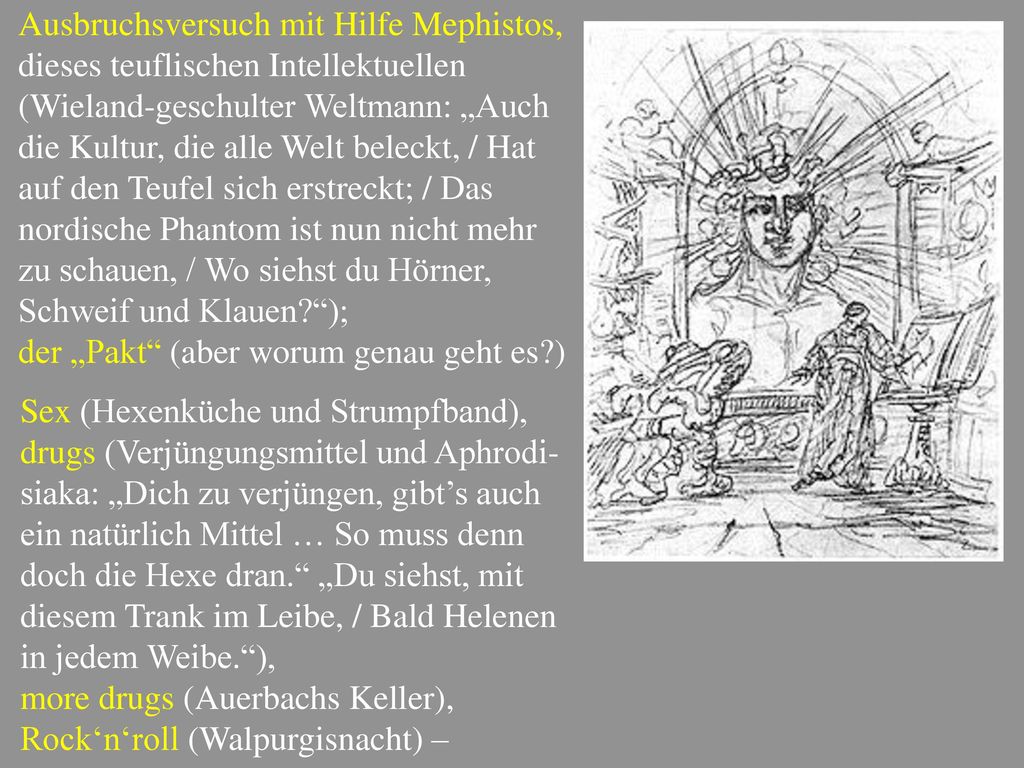 Ausbruchsversuch mit Hilfe Mephistos, dieses teuflischen Intellektuellen (Wieland-geschulter Weltmann: „Auch die Kultur, die alle Welt beleckt, / Hat auf den Teufel sich erstreckt; / Das nordische Phantom ist nun nicht mehr zu schauen, / Wo siehst du Hörner, Schweif und Klauen );