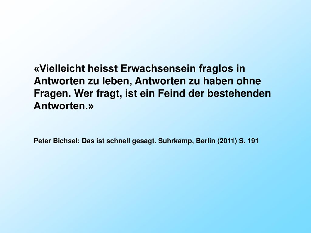 «Vielleicht heisst Erwachsensein fraglos in Antworten zu leben, Antworten zu haben ohne Fragen. Wer fragt, ist ein Feind der bestehenden Antworten.»
