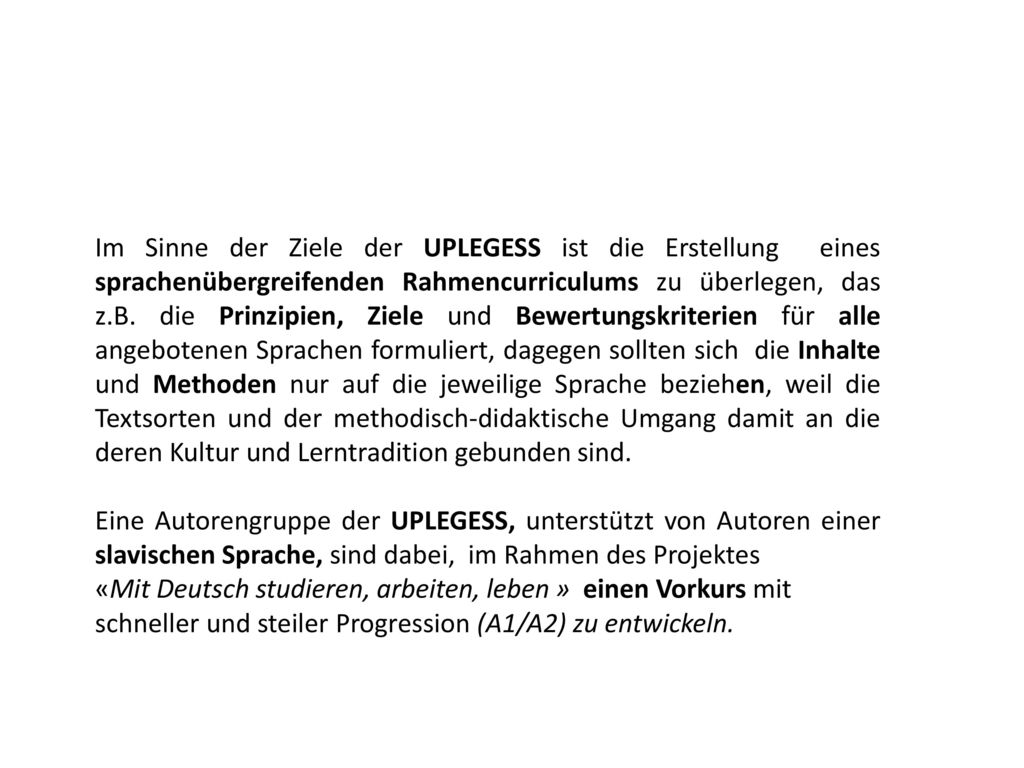 Im Sinne der Ziele der UPLEGESS ist die Erstellung eines sprachenübergreifenden Rahmencurriculums zu überlegen, das z.B. die Prinzipien, Ziele und Bewertungskriterien für alle angebotenen Sprachen formuliert, dagegen sollten sich die Inhalte und Methoden nur auf die jeweilige Sprache beziehen, weil die Textsorten und der methodisch-didaktische Umgang damit an die deren Kultur und Lerntradition gebunden sind.