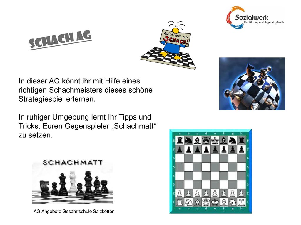 SCHACH AG In dieser AG könnt ihr mit Hilfe eines richtigen Schachmeisters dieses schöne Strategiespiel erlernen.