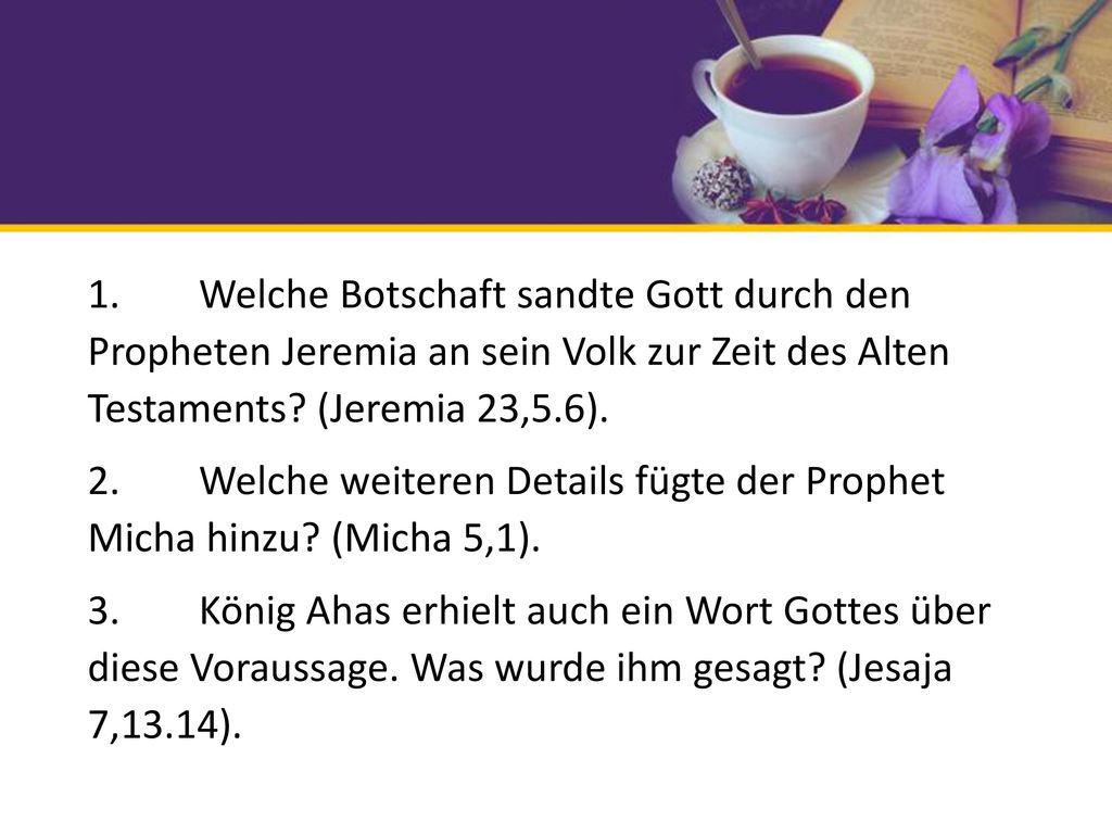 1. Welche Botschaft sandte Gott durch den Propheten Jeremia an sein Volk zur Zeit des Alten Testaments (Jeremia 23,5.6). 2. Welche weiteren Details fügte der Prophet Micha hinzu (Micha 5,1). 3. König Ahas erhielt auch ein Wort Gottes über diese Voraussage. Was wurde ihm gesagt (Jesaja 7,13.14).
