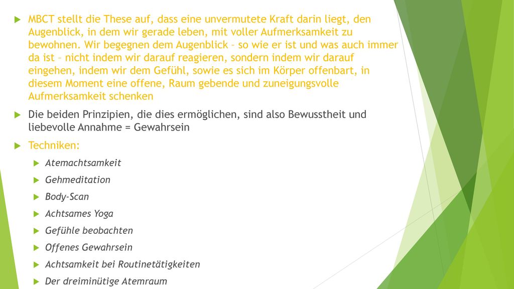 MBCT stellt die These auf, dass eine unvermutete Kraft darin liegt, den Augenblick, in dem wir gerade leben, mit voller Aufmerksamkeit zu bewohnen. Wir begegnen dem Augenblick – so wie er ist und was auch immer da ist – nicht indem wir darauf reagieren, sondern indem wir darauf eingehen, indem wir dem Gefühl, sowie es sich im Körper offenbart, in diesem Moment eine offene, Raum gebende und zuneigungsvolle Aufmerksamkeit schenken
