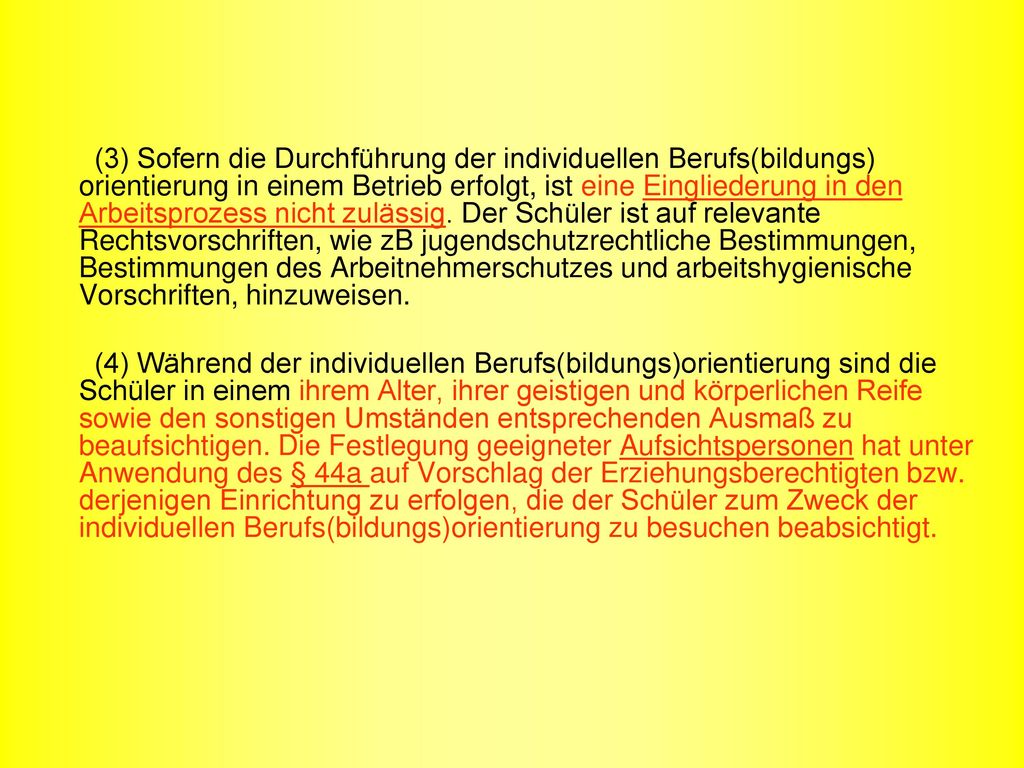 (3) Sofern die Durchführung der individuellen Berufs(bildungs) orientierung in einem Betrieb erfolgt, ist eine Eingliederung in den Arbeitsprozess nicht zulässig. Der Schüler ist auf relevante Rechtsvorschriften, wie zB jugendschutzrechtliche Bestimmungen, Bestimmungen des Arbeitnehmerschutzes und arbeitshygienische Vorschriften, hinzuweisen.