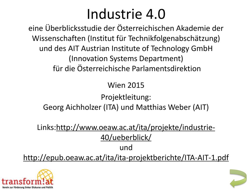 Industrie 4.0 eine Überblicksstudie der Österreichischen Akademie der Wissenschaften (Institut für Technikfolgenabschätzung) und des AIT Austrian Institute of Technology GmbH (Innovation Systems Department) für die Österreichische Parlamentsdirektion Wien 2015 Projektleitung: Georg Aichholzer (ITA) und Matthias Weber (AIT) Links:  und