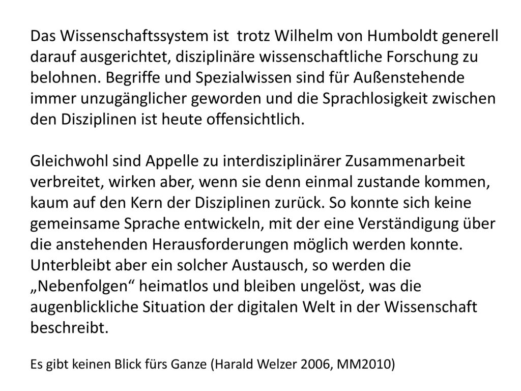 Das Wissenschaftssystem ist trotz Wilhelm von Humboldt generell darauf ausgerichtet, disziplinäre wissenschaftliche Forschung zu belohnen. Begriffe und Spezialwissen sind für Außenstehende immer unzugänglicher geworden und die Sprachlosigkeit zwischen den Disziplinen ist heute offensichtlich.