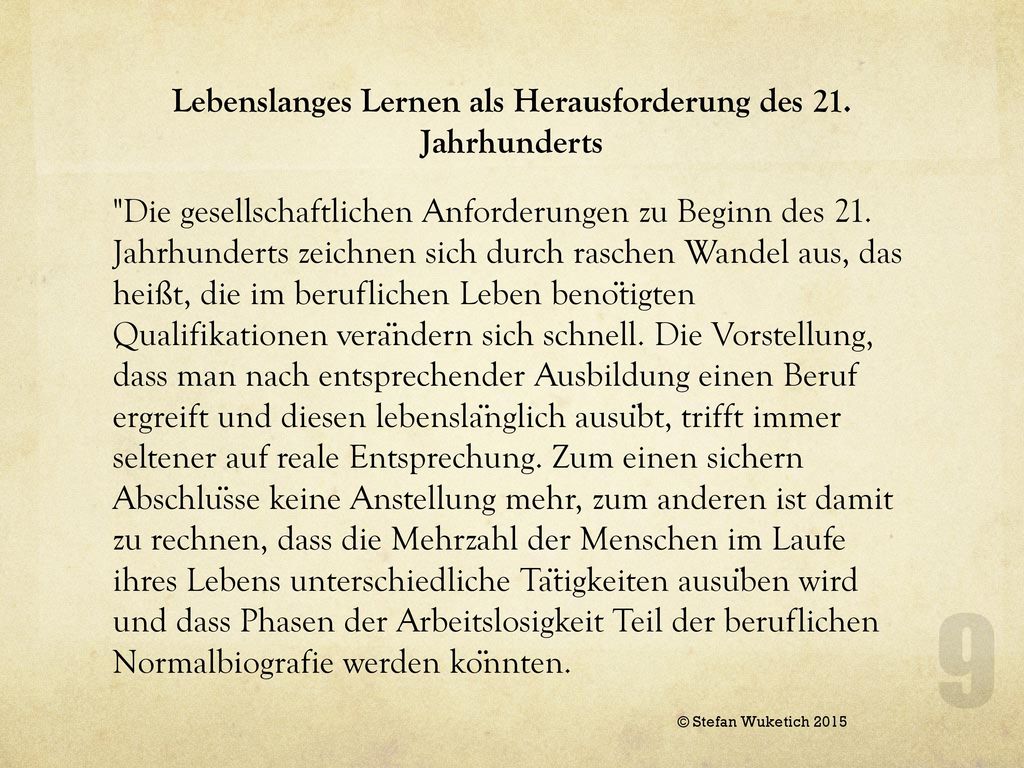 Vor diesem Hintergrund ist es wenig sinnvoll, Qualifikationen als Ziele von Bildung zu definieren, vielmehr ist es bedeutungsvoll, dass junge Menschen in der Schule jene Kompetenzen entwickeln, die die Bewältigung der vielfältigen beruflichen und gesellschaftlichen Anforderungen ermöglichen. Der österreichische Lehrplan sieht daher die Befähigung junger Menschen zu „lebensbegleitendem Lernen, „zur selbstständigen, aktiven Aneignung, aber auch zu einer kritisch- prüfenden Auseinandersetzung mit dem verfügbaren Wissen (SCHOG § 2, Lehrplan 2000, Teil 1, Abschnitt 4: Aufgabenbereiche der Schule) als wesentlichen Aspekt von Bildung.
