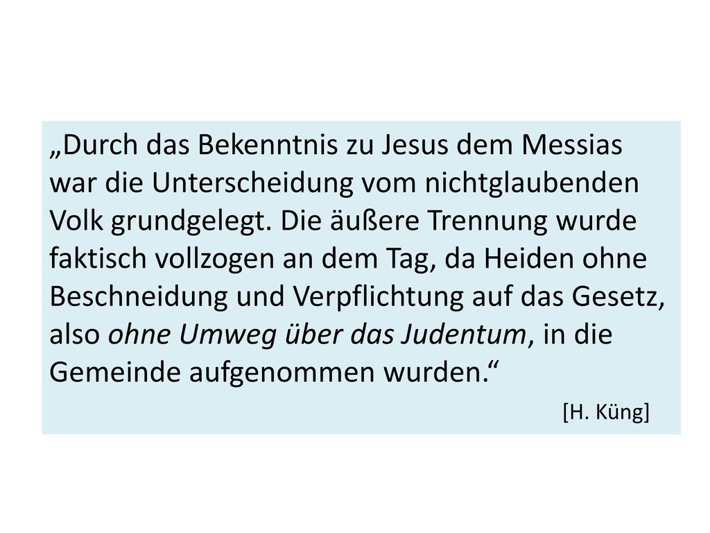 „Durch das Bekenntnis zu Jesus dem Messias war die Unterscheidung vom nichtglaubenden Volk grundgelegt. Die äußere Trennung wurde faktisch vollzogen an dem Tag, da Heiden ohne Beschneidung und Verpflichtung auf das Gesetz, also ohne Umweg über das Judentum, in die Gemeinde aufgenommen wurden.