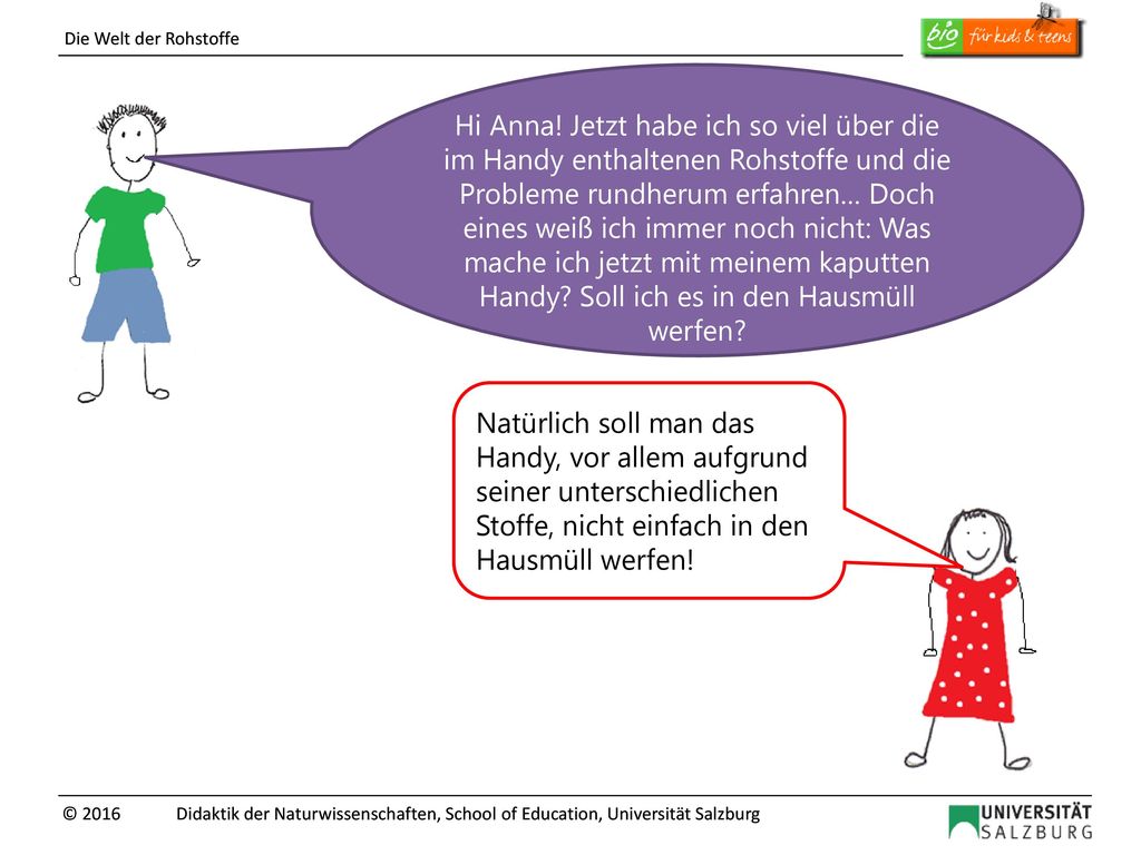 Hi Anna! Jetzt habe ich so viel über die im Handy enthaltenen Rohstoffe und die Probleme rundherum erfahren… Doch eines weiß ich immer noch nicht: Was mache ich jetzt mit meinem kaputten Handy Soll ich es in den Hausmüll werfen