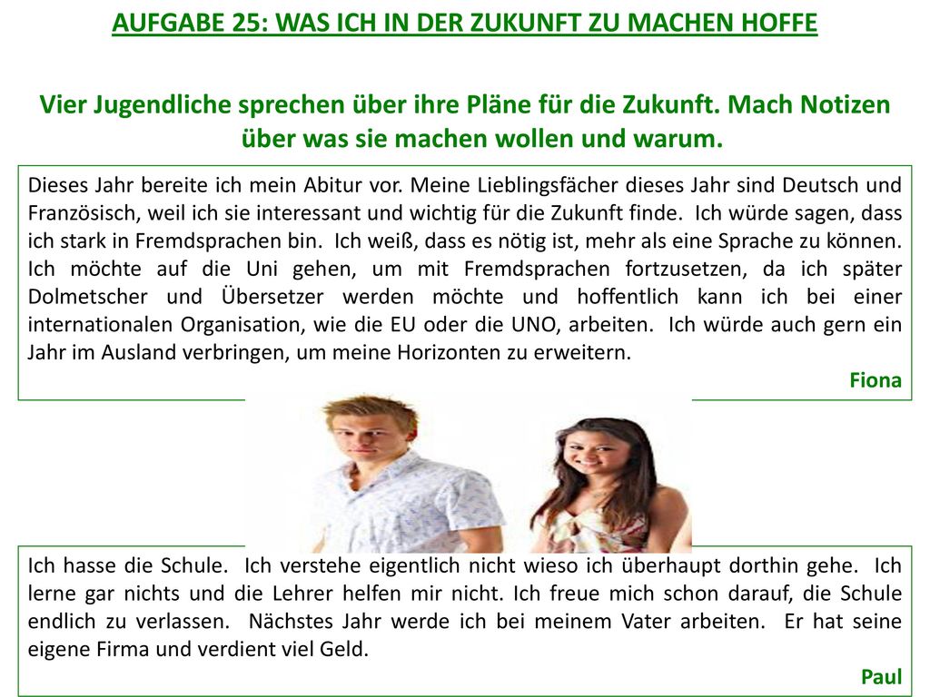 AUFGABE 25: WAS ICH IN DER ZUKUNFT ZU MACHEN HOFFE Vier Jugendliche sprechen über ihre Pläne für die Zukunft. Mach Notizen über was sie machen wollen und warum.