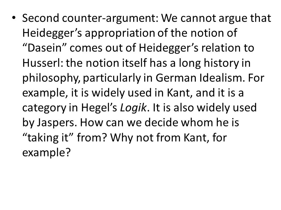 Second counter-argument: We cannot argue that Heidegger’s appropriation of the notion of Dasein comes out of Heidegger’s relation to Husserl: the notion itself has a long history in philosophy, particularly in German Idealism.