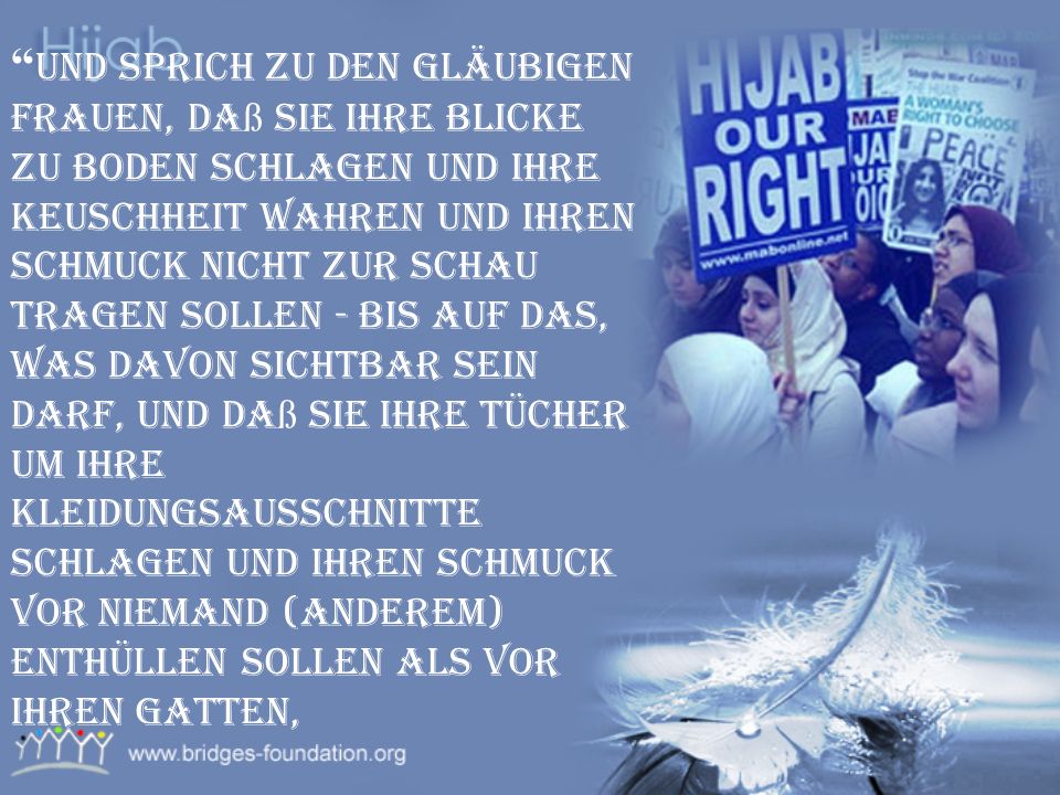 Und sprich zu den gläubigen Frauen, daß sie ihre Blicke zu Boden schlagen und ihre Keuschheit wahren und ihren Schmuck nicht zur Schau tragen sollen - bis auf das, was davon sichtbar sein darf, und daß sie ihre Tücher um ihre Kleidungsausschnitte schlagen und ihren Schmuck vor niemand (anderem) enthüllen sollen als vor ihren Gatten,