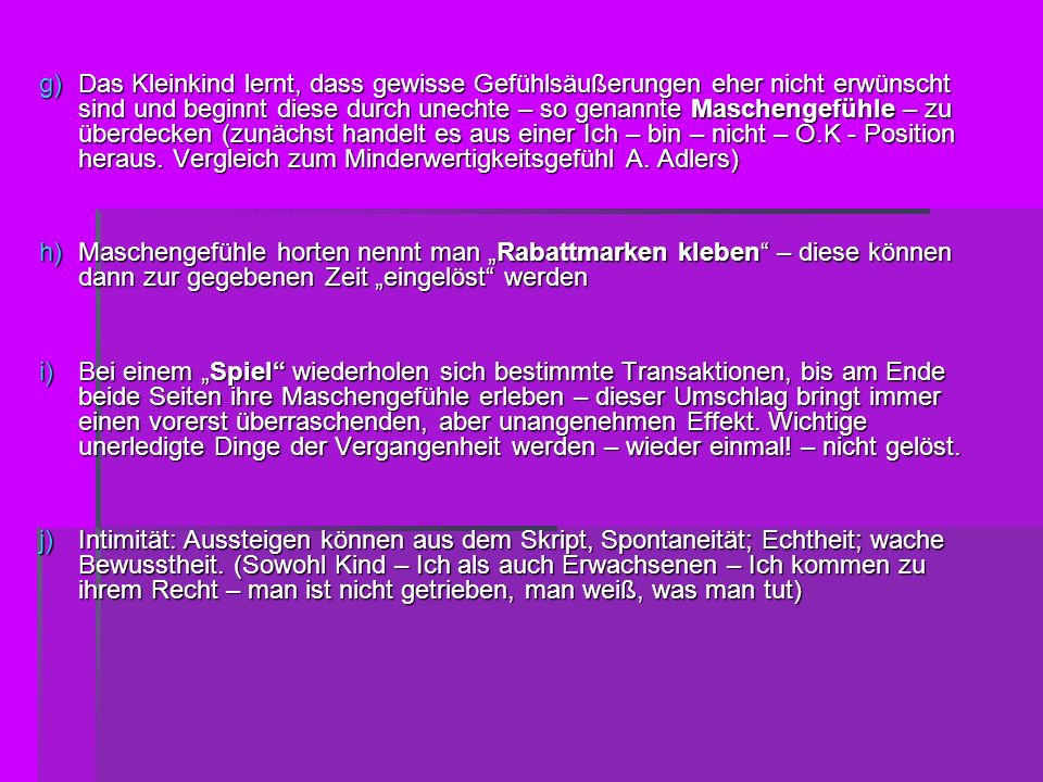 Das Kleinkind lernt, dass gewisse Gefühlsäußerungen eher nicht erwünscht sind und beginnt diese durch unechte – so genannte Maschengefühle – zu überdecken (zunächst handelt es aus einer Ich – bin – nicht – O.K - Position heraus. Vergleich zum Minderwertigkeitsgefühl A. Adlers)