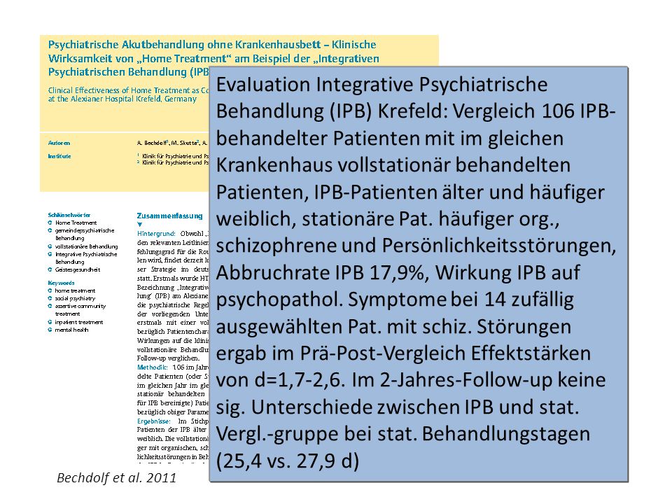 EvaIuation Integrative Psychiatrische Behandlung (IPB) Krefeld: Vergleich 106 IPB-behandelter Patienten mit im gleichen Krankenhaus vollstationär behandelten Patienten, IPB-Patienten älter und häufiger weiblich, stationäre Pat. häufiger org., schizophrene und Persönlichkeitsstörungen, Abbruchrate IPB 17,9%, Wirkung IPB auf psychopathol. Symptome bei 14 zufällig ausgewählten Pat. mit schiz. Störungen ergab im Prä-Post-Vergleich Effektstärken von d=1,7-2,6. Im 2-Jahres-Follow-up keine sig. Unterschiede zwischen IPB und stat. Vergl.-gruppe bei stat. Behandlungstagen (25,4 vs. 27,9 d)