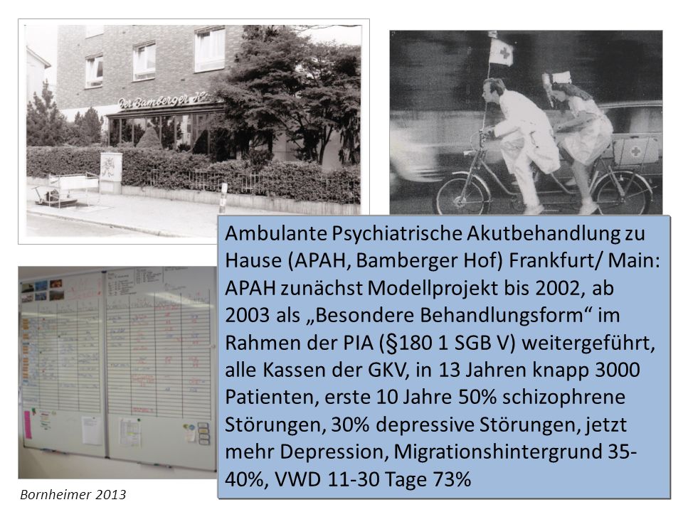 Ambulante Psychiatrische Akutbehandlung zu Hause (APAH, Bamberger Hof) Frankfurt/ Main: APAH zunächst Modellprojekt bis 2002, ab 2003 als „Besondere Behandlungsform im Rahmen der PIA (§180 1 SGB V) weitergeführt, alle Kassen der GKV, in 13 Jahren knapp 3000 Patienten, erste 10 Jahre 50% schizophrene Störungen, 30% depressive Störungen, jetzt mehr Depression, Migrationshintergrund 35-40%, VWD Tage 73%