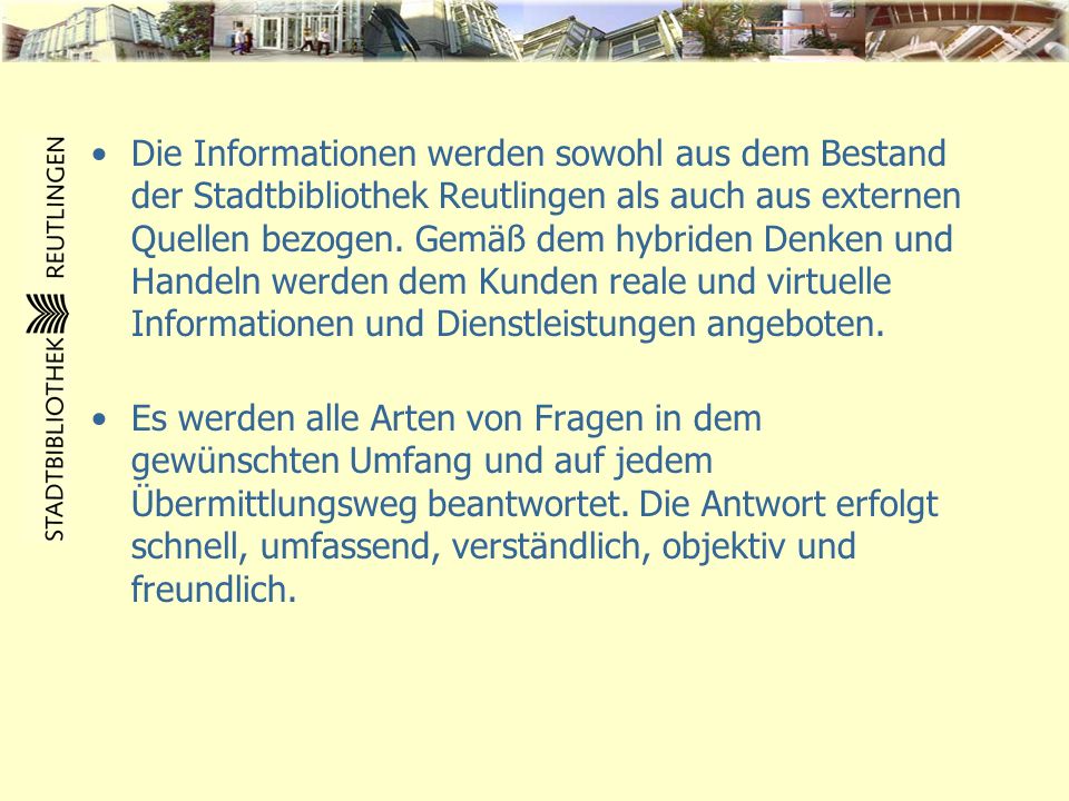 Die Informationen werden sowohl aus dem Bestand der Stadtbibliothek Reutlingen als auch aus externen Quellen bezogen. Gemäß dem hybriden Denken und Handeln werden dem Kunden reale und virtuelle Informationen und Dienstleistungen angeboten.
