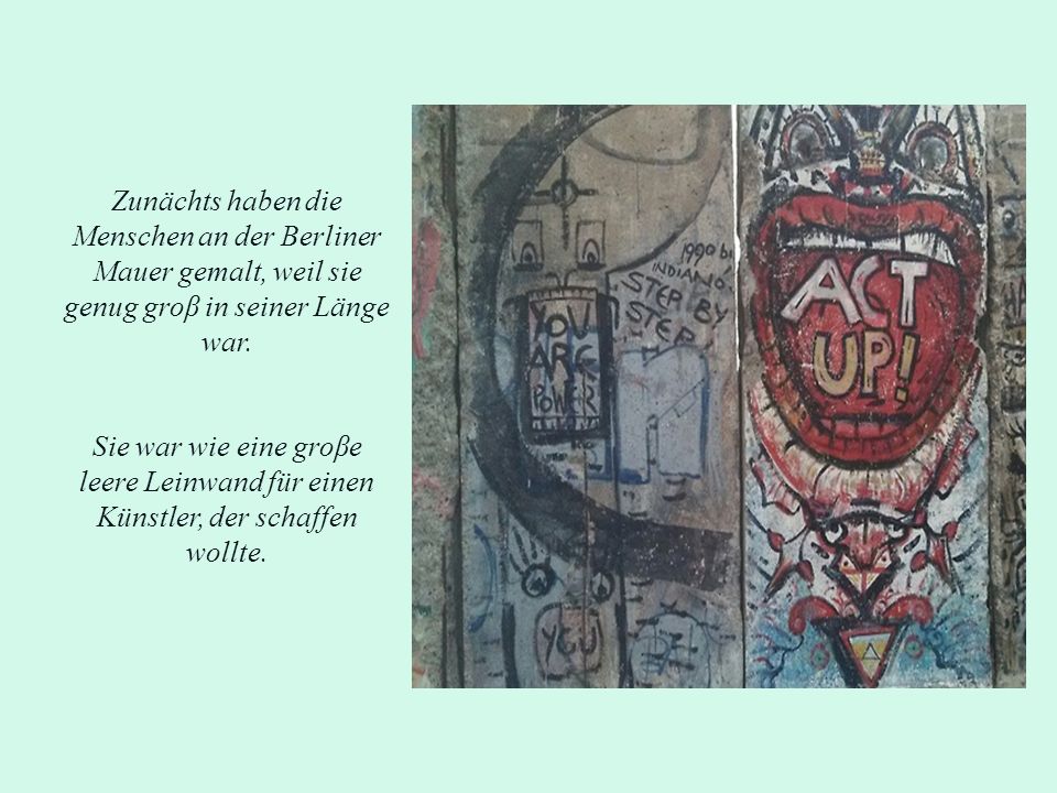 Zunächts haben die Menschen an der Berliner Mauer gemalt, weil sie genug groβ in seiner Länge war.