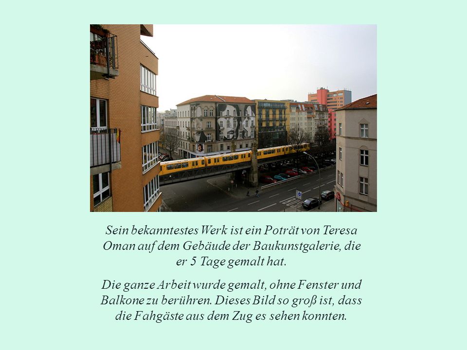 Sein bekanntestes Werk ist ein Poträt von Teresa Oman auf dem Gebäude der Baukunstgalerie, die er 5 Tage gemalt hat.