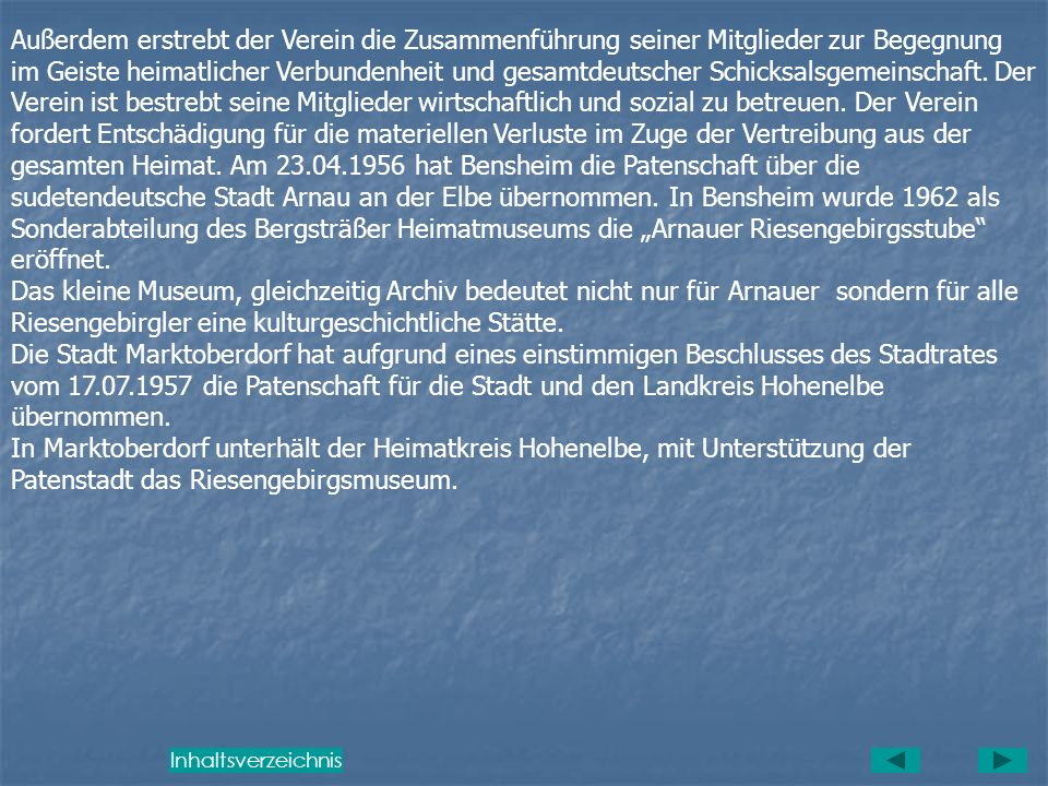 Außerdem erstrebt der Verein die Zusammenführung seiner Mitglieder zur Begegnung im Geiste heimatlicher Verbundenheit und gesamtdeutscher Schicksalsgemeinschaft. Der Verein ist bestrebt seine Mitglieder wirtschaftlich und sozial zu betreuen. Der Verein fordert Entschädigung für die materiellen Verluste im Zuge der Vertreibung aus der gesamten Heimat. Am hat Bensheim die Patenschaft über die sudetendeutsche Stadt Arnau an der Elbe übernommen. In Bensheim wurde 1962 als Sonderabteilung des Bergsträßer Heimatmuseums die „Arnauer Riesengebirgsstube eröffnet.