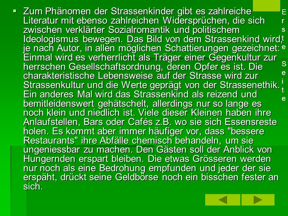 Zum Phänomen der Strassenkinder gibt es zahlreiche Literatur mit ebenso zahlreichen Widersprüchen, die sich zwischen verklärter Sozialromantik und politischem Ideologismus bewegen. Das Bild von dem Strassenkind wird, je nach Autor, in allen möglichen Schattierungen gezeichnet: Einmal wird es verherrlicht als Träger einer Gegenkultur zur herrschen Gesellschaftsordnung, deren Opfer es ist. Die charakteristische Lebensweise auf der Strasse wird zur Strassenkultur und die Werte geprägt von der Strassenethik. Ein anderes Mal wird das Strassenkind als reizend und bemitleidenswert gehätschelt, allerdings nur so lange es noch klein und niedlich ist. Viele dieser Kleinen haben ihre Anlaufstellen, Bars oder Cafés z.B. wo sie sich Essensreste holen. Es kommt aber immer häufiger vor, dass bessere Restaurants ihre Abfälle chemisch behandeln, um sie ungeniessbar zu machen. Den Gästen soll der Anblick von Hungernden erspart bleiben. Die etwas Grösseren werden nur noch als eine Bedrohung empfunden und jeder der sie erspäht, drückt seine Geldbörse noch ein bisschen fester an sich.