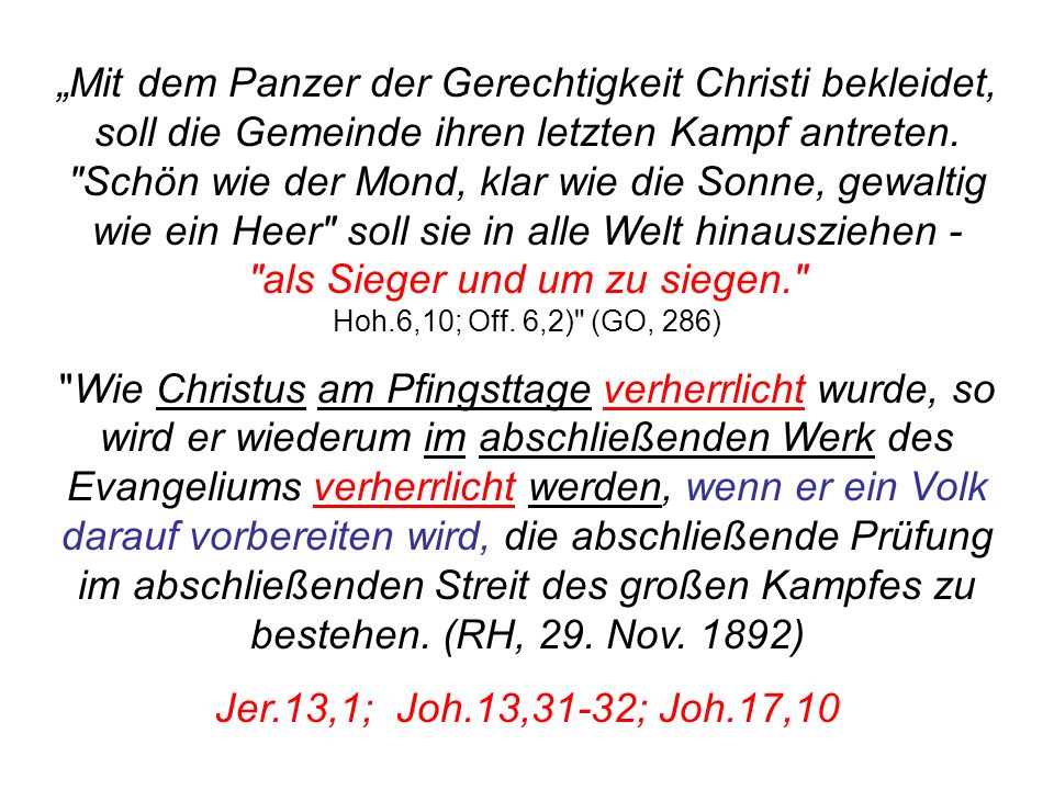 „Mit dem Panzer der Gerechtigkeit Christi bekleidet, soll die Gemeinde ihren letzten Kampf antreten. Schön wie der Mond, klar wie die Sonne, gewaltig wie ein Heer soll sie in alle Welt hinausziehen - als Sieger und um zu siegen. Hoh.6,10; Off. 6,2) (GO, 286)