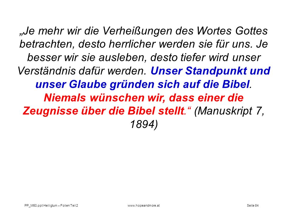 „Je mehr wir die Verheißungen des Wortes Gottes betrachten, desto herrlicher werden sie für uns. Je besser wir sie ausleben, desto tiefer wird unser Verständnis dafür werden. Unser Standpunkt und unser Glaube gründen sich auf die Bibel. Niemals wünschen wir, dass einer die Zeugnisse über die Bibel stellt. (Manuskript 7, 1894)