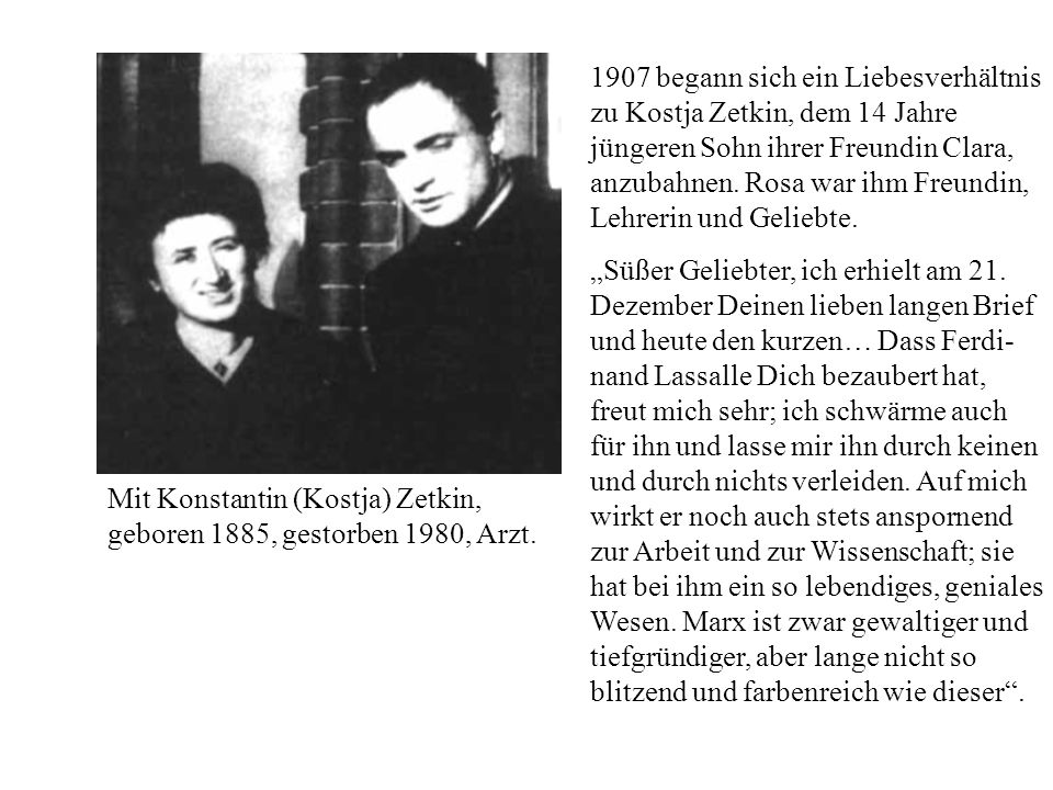 1907 begann sich ein Liebesverhältnis zu Kostja Zetkin, dem 14 Jahre jüngeren Sohn ihrer Freundin Clara, anzubahnen. Rosa war ihm Freundin, Lehrerin und Geliebte.