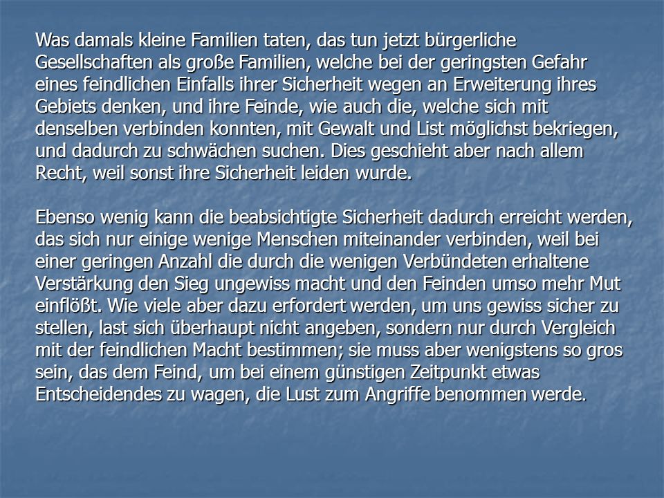 Was damals kleine Familien taten, das tun jetzt bürgerliche Gesellschaften als große Familien, welche bei der geringsten Gefahr eines feindlichen Einfalls ihrer Sicherheit wegen an Erweiterung ihres Gebiets denken, und ihre Feinde, wie auch die, welche sich mit denselben verbinden konnten, mit Gewalt und List möglichst bekriegen, und dadurch zu schwächen suchen. Dies geschieht aber nach allem Recht, weil sonst ihre Sicherheit leiden wurde.