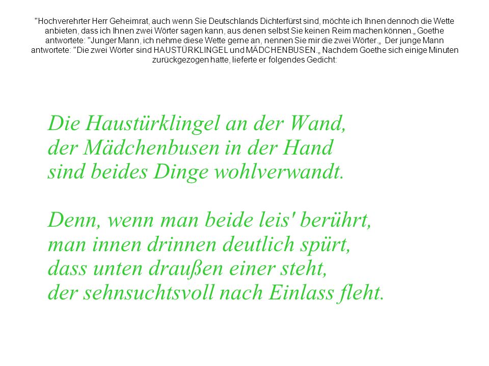 Hochverehrter Herr Geheimrat, auch wenn Sie Deutschlands Dichterfürst sind, möchte ich Ihnen dennoch die Wette anbieten, dass ich Ihnen zwei Wörter sagen kann, aus denen selbst Sie keinen Reim machen können.„ Goethe antwortete: Junger Mann, ich nehme diese Wette gerne an, nennen Sie mir die zwei Wörter.„ Der junge Mann antwortete: Die zwei Wörter sind HAUSTÜRKLINGEL und MÄDCHENBUSEN.„ Nachdem Goethe sich einige Minuten zurückgezogen hatte, lieferte er folgendes Gedicht: