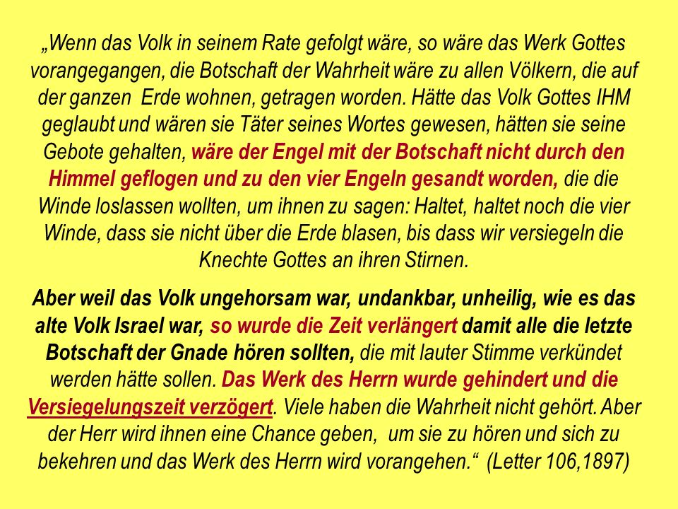 „Wenn das Volk in seinem Rate gefolgt wäre, so wäre das Werk Gottes vorangegangen, die Botschaft der Wahrheit wäre zu allen Völkern, die auf der ganzen Erde wohnen, getragen worden. Hätte das Volk Gottes IHM geglaubt und wären sie Täter seines Wortes gewesen, hätten sie seine Gebote gehalten, wäre der Engel mit der Botschaft nicht durch den Himmel geflogen und zu den vier Engeln gesandt worden, die die Winde loslassen wollten, um ihnen zu sagen: Haltet, haltet noch die vier Winde, dass sie nicht über die Erde blasen, bis dass wir versiegeln die Knechte Gottes an ihren Stirnen.