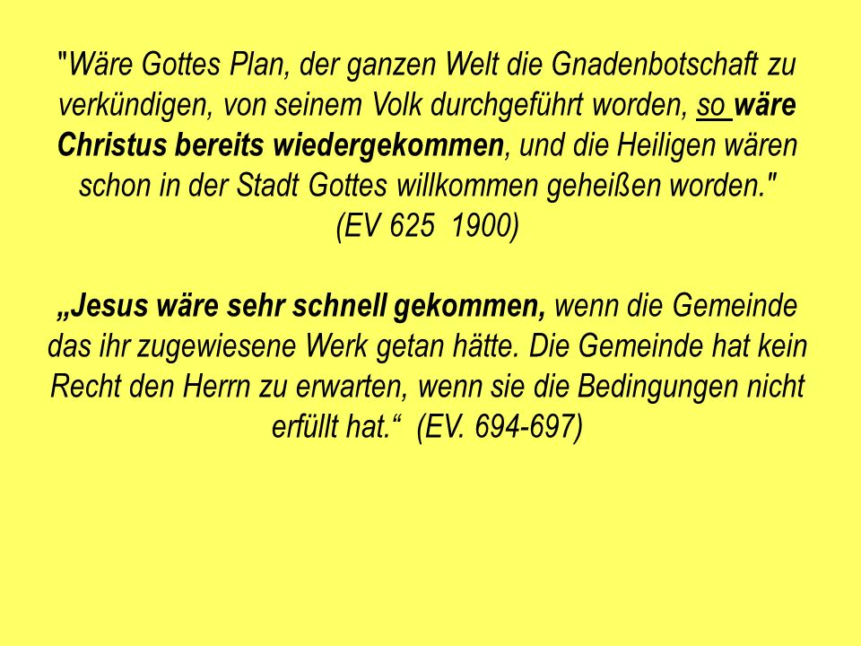 Wäre Gottes Plan, der ganzen Welt die Gnadenbotschaft zu verkündigen, von seinem Volk durchgeführt worden, so wäre Christus bereits wiedergekommen, und die Heiligen wären schon in der Stadt Gottes willkommen geheißen worden. (EV )