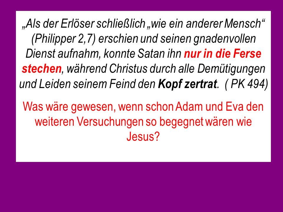 „Als der Erlöser schließlich „wie ein anderer Mensch (Philipper 2,7) erschien und seinen gnadenvollen Dienst aufnahm, konnte Satan ihn nur in die Ferse stechen, während Christus durch alle Demütigungen und Leiden seinem Feind den Kopf zertrat. ( PK 494)