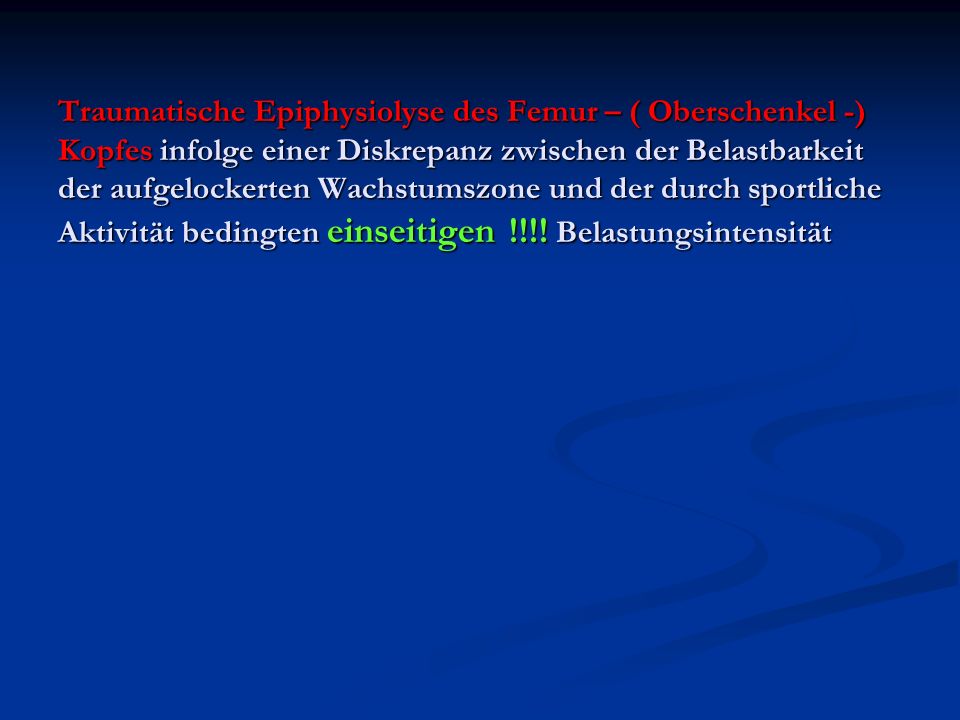 Traumatische Epiphysiolyse des Femur – ( Oberschenkel -) Kopfes infolge einer Diskrepanz zwischen der Belastbarkeit der aufgelockerten Wachstumszone und der durch sportliche Aktivität bedingten einseitigen !!!.