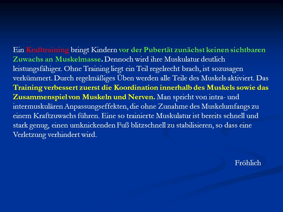 Ein Krafttraining bringt Kindern vor der Pubertät zunächst keinen sichtbaren Zuwachs an Muskelmasse. Dennoch wird ihre Muskulatur deutlich leistungsfähiger. Ohne Training liegt ein Teil regelrecht brach, ist sozusagen verkümmert. Durch regelmäßiges Üben werden alle Teile des Muskels aktiviert. Das Training verbessert zuerst die Koordination innerhalb des Muskels sowie das Zusammenspiel von Muskeln und Nerven. Man spricht von intra- und intermuskulären Anpassungseffekten, die ohne Zunahme des Muskelumfangs zu einem Kraftzuwachs führen. Eine so trainierte Muskulatur ist bereits schnell und stark genug, einen umknickenden Fuß blitzschnell zu stabilisieren, so dass eine Verletzung verhindert wird.