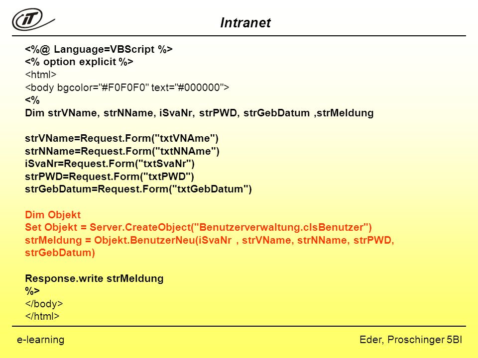Language=VBScript %> <% option explicit %> <html> <body bgcolor= #F0F0F0 text= # > <% Dim strVName, strNName, iSvaNr, strPWD, strGebDatum ,strMeldung strVName=Request.Form( txtVNAme ) strNName=Request.Form( txtNNAme ) iSvaNr=Request.Form( txtSvaNr ) strPWD=Request.Form( txtPWD ) strGebDatum=Request.Form( txtGebDatum ) Dim Objekt Set Objekt = Server.CreateObject( Benutzerverwaltung.clsBenutzer ) strMeldung = Objekt.BenutzerNeu(iSvaNr , strVName, strNName, strPWD, strGebDatum) Response.write strMeldung %> </body> </html>