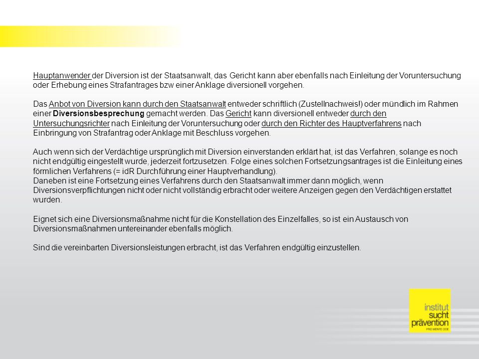 Hauptanwender der Diversion ist der Staatsanwalt, das Gericht kann aber ebenfalls nach Einleitung der Voruntersuchung oder Erhebung eines Strafantrages bzw einer Anklage diversionell vorgehen.