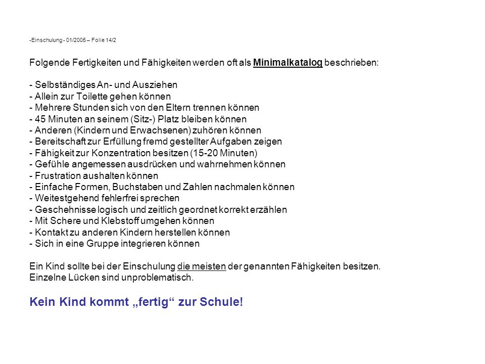 Einschulung - 01/2005 – Folie 14/2 Folgende Fertigkeiten und Fähigkeiten werden oft als Minimalkatalog beschrieben: - Selbständiges An- und Ausziehen - Allein zur Toilette gehen können - Mehrere Stunden sich von den Eltern trennen können - 45 Minuten an seinem (Sitz-) Platz bleiben können - Anderen (Kindern und Erwachsenen) zuhören können - Bereitschaft zur Erfüllung fremd gestellter Aufgaben zeigen - Fähigkeit zur Konzentration besitzen (15-20 Minuten) - Gefühle angemessen ausdrücken und wahrnehmen können - Frustration aushalten können - Einfache Formen, Buchstaben und Zahlen nachmalen können - Weitestgehend fehlerfrei sprechen - Geschehnisse logisch und zeitlich geordnet korrekt erzählen - Mit Schere und Klebstoff umgehen können - Kontakt zu anderen Kindern herstellen können - Sich in eine Gruppe integrieren können Ein Kind sollte bei der Einschulung die meisten der genannten Fähigkeiten besitzen.