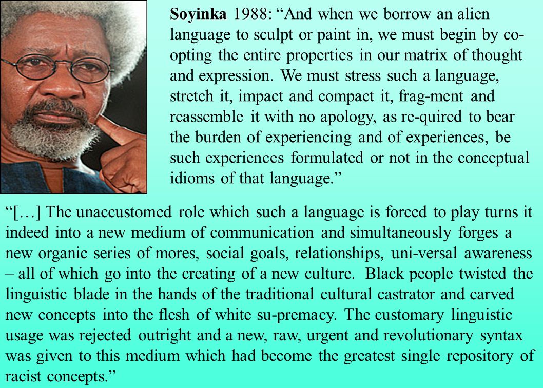 Soyinka 1988: And when we borrow an alien language to sculpt or paint in, we must begin by co-opting the entire properties in our matrix of thought and expression. We must stress such a language, stretch it, impact and compact it, frag-ment and reassemble it with no apology, as re-quired to bear the burden of experiencing and of experiences, be such experiences formulated or not in the conceptual idioms of that language.